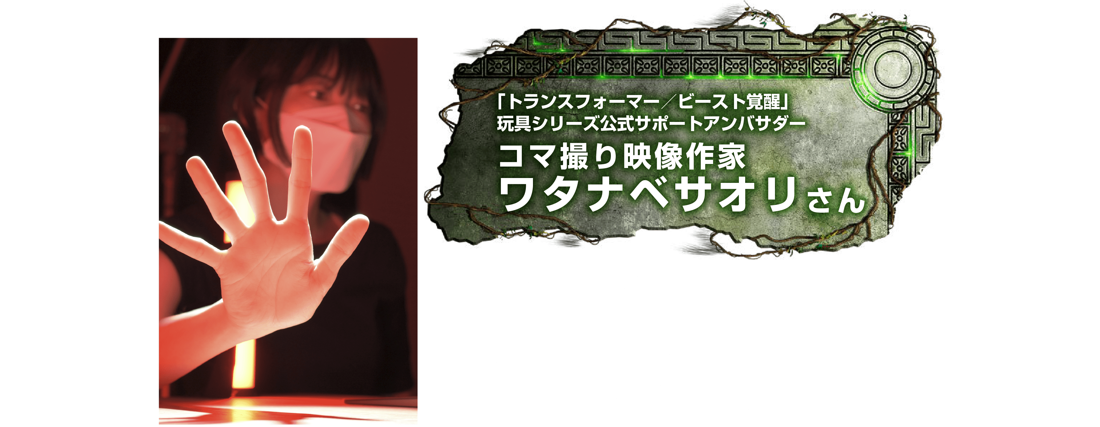 トランスフォーマー／ビースト覚醒」玩具シリーズ公式サポートアンバサダー　コマ撮り映像作家　ワタナベサオリさん